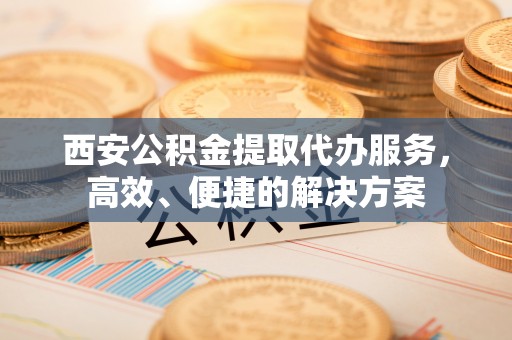 宁远西安公积金提取代办服务，高效、便捷的解决方案