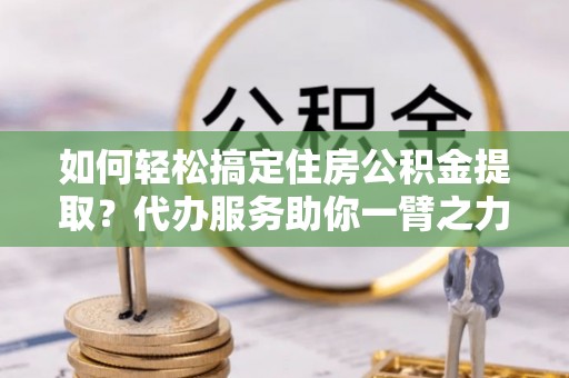 宁远如何轻松搞定住房公积金提取？代办服务助你一臂之力
