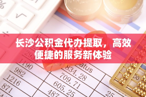 宁远长沙公积金代办提取，高效便捷的服务新体验
