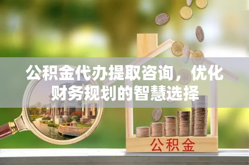 宁远公积金代办提取咨询，优化财务规划的智慧选择
